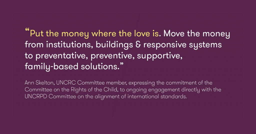 This photo is of a quote by Ann Skelton, UNCR Committee member, expressing the commitment to the Rights of the Child, with the Comittee engaged directly with the UNCRPD, on the alignment of international standards, "Put the money where the love is.  Move the money from institutions, buildings and responsive systems to preventative, preventive, supportive family-based solutions".