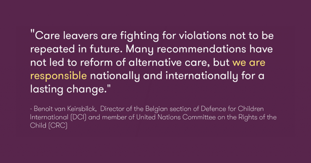 This photo is of a quote by Benoit van Keirsbilck, Director of the Belgian section of Defence for Children International (DCI) and member of UN Committee on the Rights of the Child (CRC), "Care leavers are fighting for violations not to be repeated in future.  Many recommendations have not led to reform of alternative care, but we are responsible nationally and internationally for a lasting change."