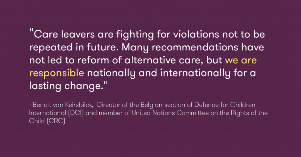 This photo is of a quote by Benoit van Keirsbilck, Director of the Belgian section of Defence for Children International (DCI) and member of UN Committee on the Rights of the Child (CRC), "Care leavers are fighting for violations not to be repeated in future. Many recommendations have not led to reform of alternative care, but we are responsible nationally and internationally for a lasting change."