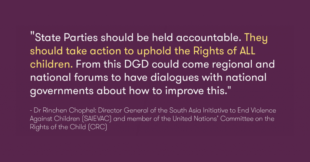 This image is of a quote by Dr Rinchen Chophel: Director General of the South Asia Initiative to End Violence Against Children (SAIEVAC) and member of the United Nations Committee on the Rights of the Child (CRC), "State Parties should be held accountable. They should take action to uphold the Rights of ALL children. From this DGD could come regional and national forums to have dialogues with national governments about how to improve this."
